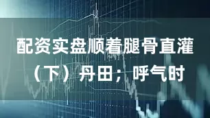 配资实盘顺着腿骨直灌（下）丹田；呼气时