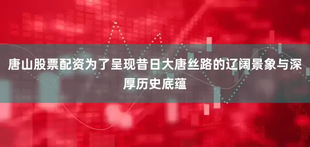 唐山股票配资为了呈现昔日大唐丝路的辽阔景象与深厚历史底蕴
