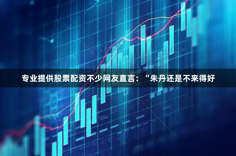 专业提供股票配资不少网友直言：“朱丹还是不来得好