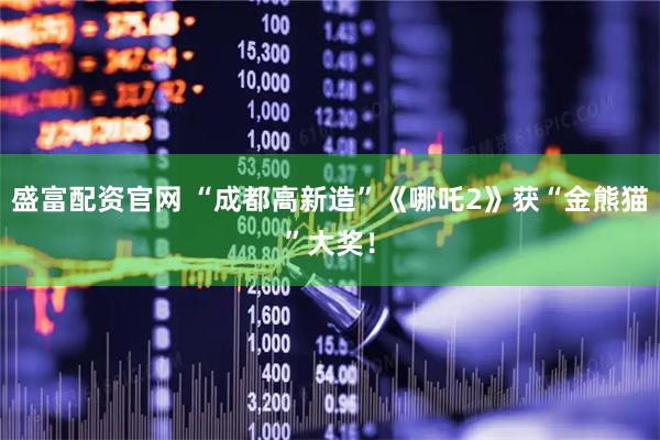 盛富配资官网 “成都高新造”《哪吒2》获“金熊猫”大奖！