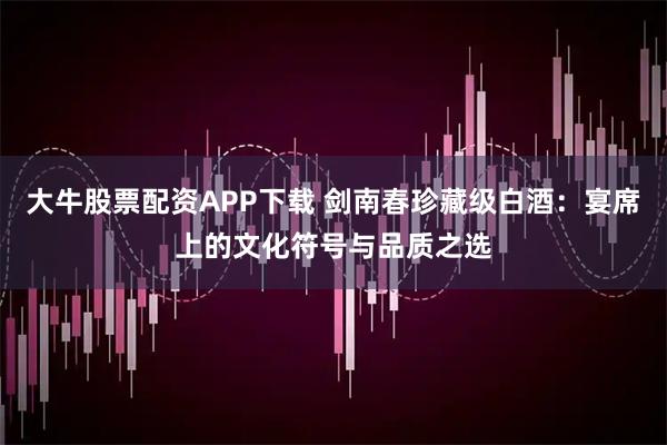 大牛股票配资APP下载 剑南春珍藏级白酒：宴席上的文化符号与品质之选
