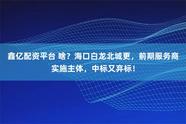 鑫亿配资平台 啥？海口白龙北城更，前期服务商实施主体，中标又弃标！