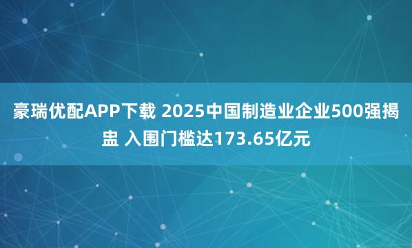 豪瑞优配APP下载 2025中国制造业企业500强揭盅 入围门槛达173.65亿元