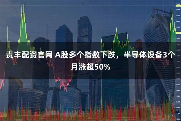 责丰配资官网 A股多个指数下跌，半导体设备3个月涨超50%