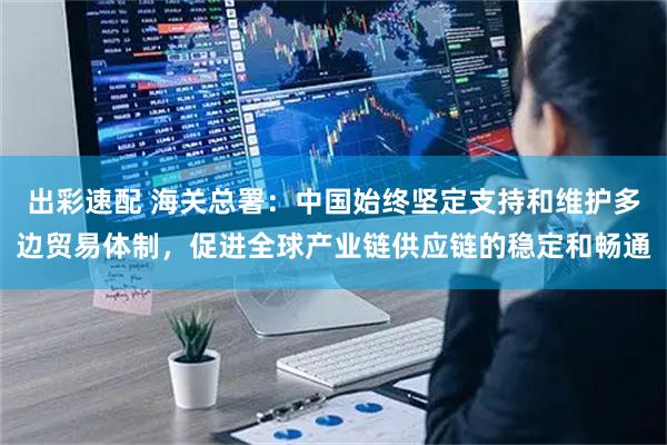 出彩速配 海关总署：中国始终坚定支持和维护多边贸易体制，促进全球产业链供应链的稳定和畅通