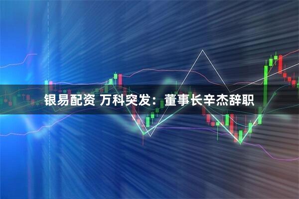银易配资 万科突发：董事长辛杰辞职