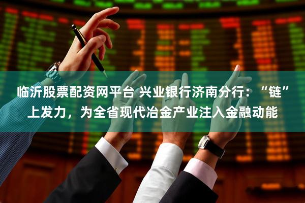 临沂股票配资网平台 兴业银行济南分行：“链”上发力，为全省现代冶金产业注入金融动能