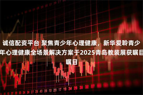诚信配资平台 聚焦青少年心理健康，新华爱聆青少年心理健康全场景解决方案于2025青岛教装展获瞩目