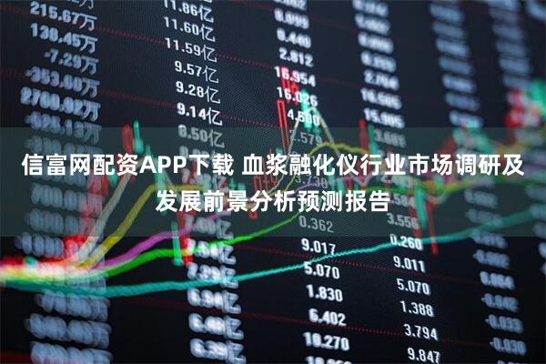 信富网配资APP下载 血浆融化仪行业市场调研及发展前景分析预测报告