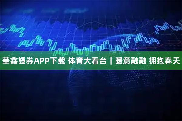 華鑫證券APP下载 体育大看台｜暖意融融 拥抱春天