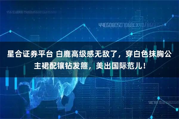 星合证券平台 白鹿高级感无敌了，穿白色抹胸公主裙配镶钻发箍，美出国际范儿！