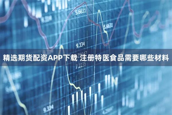 精选期货配资APP下载 注册特医食品需要哪些材料