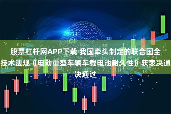 股票杠杆网APP下载 我国牵头制定的联合国全球技术法规《电动重型车辆车载电池耐久性》获表决通过
