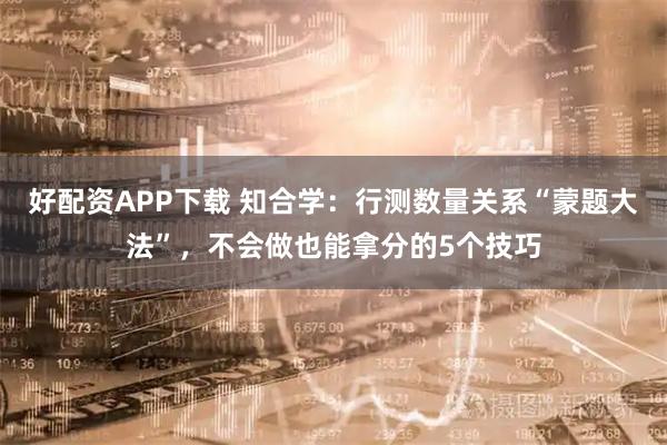好配资APP下载 知合学：行测数量关系“蒙题大法”，不会做也能拿分的5个技巧