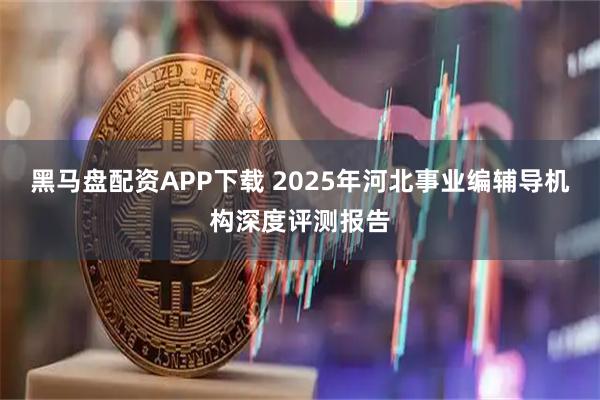 黑马盘配资APP下载 2025年河北事业编辅导机构深度评测报告