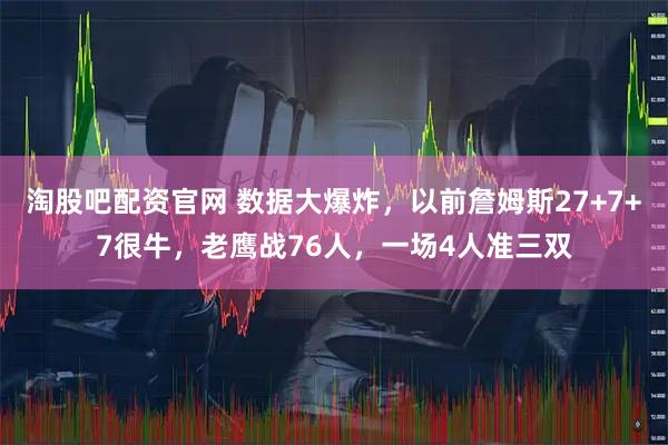 淘股吧配资官网 数据大爆炸，以前詹姆斯27+7+7很牛，老鹰战76人，一场4人准三双