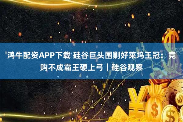 鸿牛配资APP下载 硅谷巨头围剿好莱坞王冠：竞购不成霸王硬上弓｜硅谷观察