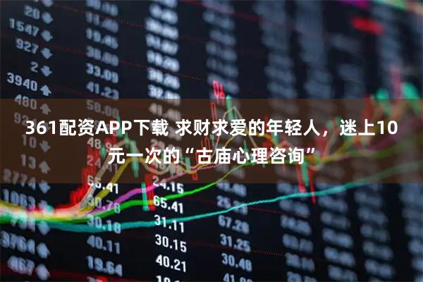 361配资APP下载 求财求爱的年轻人，迷上10元一次的“古庙心理咨询”