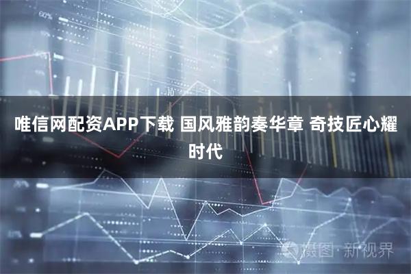 唯信网配资APP下载 国风雅韵奏华章 奇技匠心耀时代