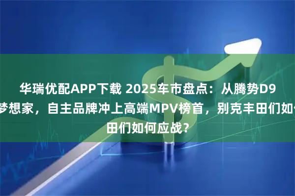 华瑞优配APP下载 2025车市盘点：从腾势D9到岚图梦想家，自主品牌冲上高端MPV榜首，别克丰田们如何应战？