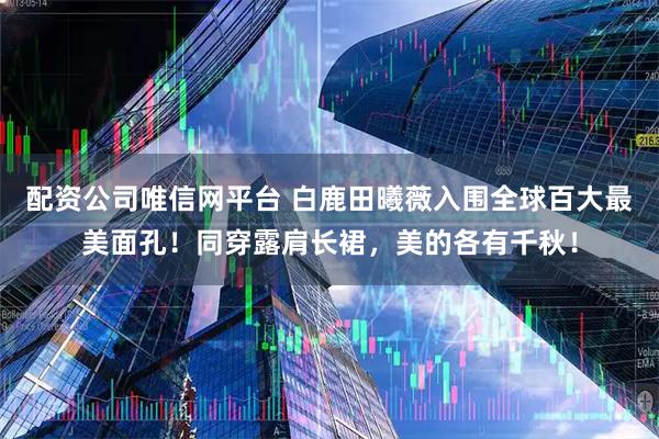 配资公司唯信网平台 白鹿田曦薇入围全球百大最美面孔！同穿露肩长裙，美的各有千秋！