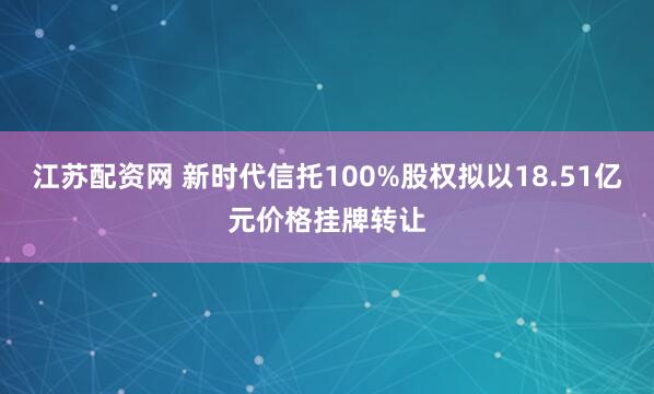江苏配资网 新时代信托100%股权拟以18.51亿元价格挂牌转让