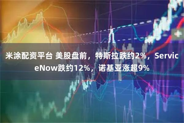 米涂配资平台 美股盘前，特斯拉跌约2%，ServiceNow跌约12%，诺基亚涨超9%
