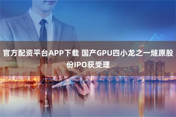 官方配资平台APP下载 国产GPU四小龙之一燧原股份IPO获受理