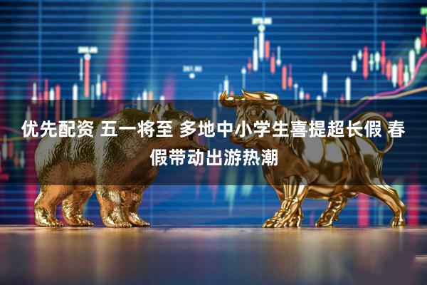 优先配资 五一将至 多地中小学生喜提超长假 春假带动出游热潮