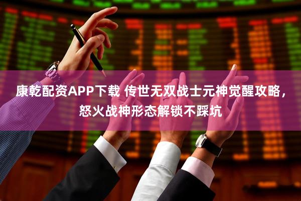 康乾配资APP下载 传世无双战士元神觉醒攻略，怒火战神形态解锁不踩坑