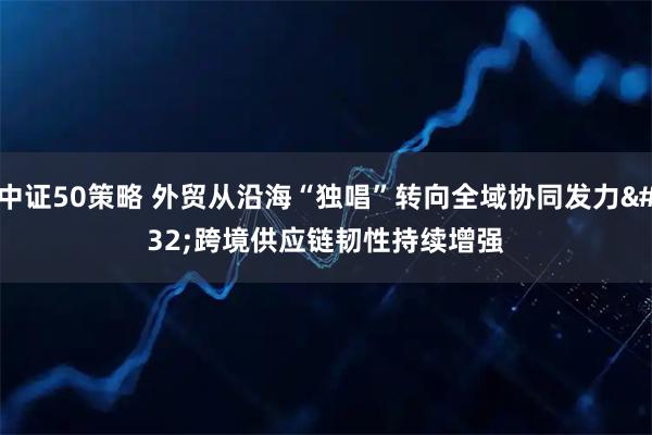 中证50策略 外贸从沿海“独唱”转向全域协同发力 跨境供应链韧性持续增强
