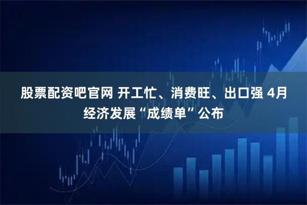 股票配资吧官网 开工忙、消费旺、出口强 4月经济发展“成绩单”公布