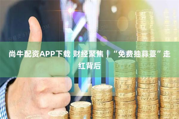 尚牛配资APP下载 财经聚焦｜“免费抽蒜薹”走红背后